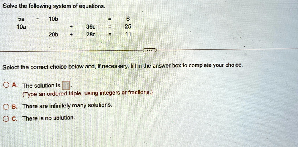 Solve the following system of equations.
5a - 10b + 36c = 6
10a + 20b + 28c = 11
Select the correct choice below and, if necessary, fill in the answer box to complete your choice.
A. The solution is 
(Type an ordered triple, using integers or fractions.)
B. There are infinitely many solutions.
C. There is no solution.