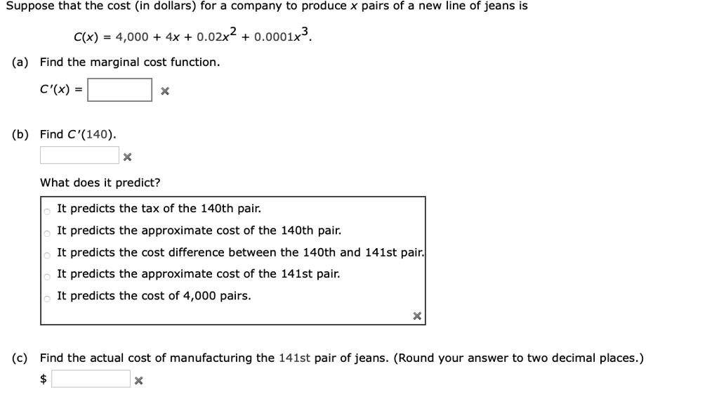Suppose that the cost (in dollars) for a company to produce x pairs of a new line of jeans is
C(x) = 4,000 + 4x + 0.02x^2 + 0.0001x^3.
(a) Find the marginal cost function.
C'(x) =
(b) Find C'(140).
What does it predict?
It predicts the tax of the 140th pair.
It predicts the approximate cost of the 140th pair.
It predicts the cost difference between the 140th and 141st pair.
It predicts the approximate cost of the 141st pair.
It predicts the cost of 4,000 pairs.
(c) Find the actual cost of manufacturing the 141st pair of jeans. (Round your answer to two decimal places.)