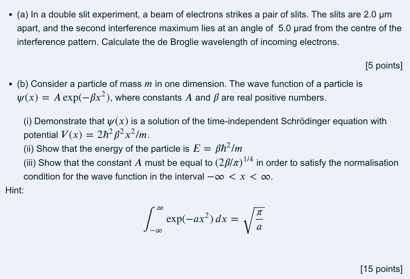 - (a) In a double slit experiment, a beam of electrons strikes a pair of slits. The slits are ( 2.0 mu mathrmm ) apart, and the second interference maximum lies at an angle of ( 5.0 mu mathrmrad ) from the centre of the interference pattern. Calculate the de Broglie wavelength of incoming electrons.
( [5 ) points ( ] )
- (b) Consider a particle of mass ( m ) in one dimension. The wave function of a particle is ( psi(x)=A exp left(-eta x^2ight) ), where constants ( A ) and ( eta ) are real positive numbers.
(i) Demonstrate that ( psi(x) ) is a solution of the time-independent Schrödinger equation with potential ( V(x)=2 hbar^2 eta^2 x^2 / m ).
(ii) Show that the energy of the particle is ( E=eta hbar^2 / m )
(iii) Show that the constant ( A ) must be equal to ( (2 eta / pi)^1 / 4 ) in order to satisfy the normalisation condition for the wave function in the interval ( -infty<x<infty ).
Hint:
[
int-infty^infty exp left(-a x^2ight) d x=sqrtfracpia
]
[15 points]