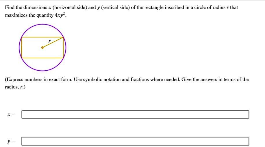 Find the dimensions x (horizontal side) and y (vertical side) of the rectangle inscribed in a circle of radius r that maximizes the quantity 4xy^2.

r

(Express numbers in exact form. Use symbolic notation and fractions where needed. Give the answers in terms of the radius, r.)

x =

y =