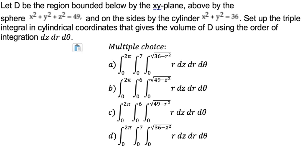 Let D be the region bounded below by the xy-plane, above by the sphere x^2 + y^2 + z^2 = 49, and on the sides by the cylinder x^2 + y^2 = 36. Set up the triple integral in cylindrical coordinates that gives the volume of D using the order of integration dz dr d?.

Multiple choice:
a) ?0^2? ?0^7 ?0^?(36-r^2) r dz dr d?
b) ?0^2? ?0^6 ?0^?(49-z^2) r dz dr d?
c) ?0^2? ?0^6 ?0^?(49-r^2) r dz dr d?
d) ?0^2? ?0^7 ?0^?(36-z^2) r dz dr d?