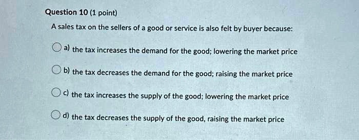 Question 10 (1 point)
A sales tax on the sellers of a good or service is also felt by buyer because:
a) the tax increases the demand for the good; lowering the market price
b) the tax decreases the demand for the good; raising the market price
c) the tax increases the supply of the good; lowering the market price
d) the tax decreases the supply of the good, raising the market price