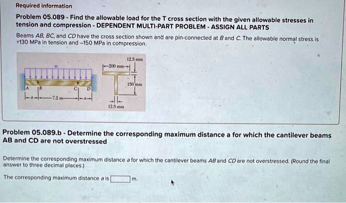 Required information
Problem 05.089 - Find the allowable load for the T cross section with the given allowable stresses in
tension and compression - DEPENDENT MULTI-PART PROBLEM - ASSIGN ALL PARTS
Beams AB, BC, and CD have the cross section shown and are pin-connected at B and C. The allowable normal stress is
+130 MPa in tension and -150 MPa in compression.
Problem 05.089.b - Determine the corresponding maximum distance a for which the cantilever beams
AB and CD are not overstressed
Determine the corresponding maximum distance a for which the cantilever beams AB and CD are not overstressed. (Round the final
answer to three decimal places.)
The corresponding maximum distance a is [      ] m.