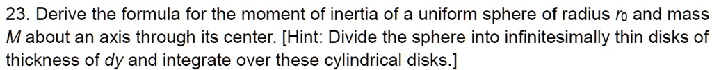 23. Derive the formula for the moment of inertia of a uniform sphere of radius r0 and mass M about an axis through its center. [Hint: Divide the sphere into infinitesimally thin disks of thickness of dy and integrate over these cylindrical disks.]