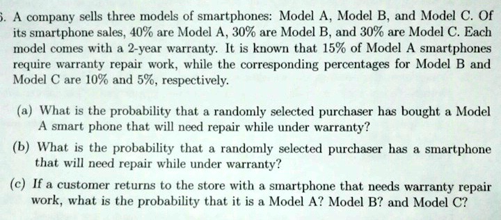 5. A company sells three models of smartphones: Model A, Model B, and Model C. Of its smartphone sales, 40% are Model A, 30% are Model B, and 30% are Model C. Each model comes with a 2-year warranty. It is known that 15% of Model A smartphones require warranty repair work, while the corresponding percentages for Model B and Model C are 10% and 5%, respectively.
(a) What is the probability that a randomly selected purchaser has bought a Model A smart phone that will need repair while under warranty?
(b) What is the probability that a randomly selected purchaser has a smartphone that will need repair while under warranty?
(c) If a customer returns to the store with a smartphone that needs warranty repair work, what is the probability that it is a Model A? Model B? and Model C?