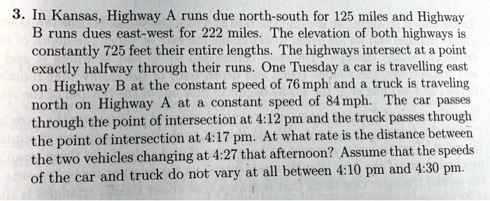 3. In Kansas, Highway A runs due north-south for 125 miles and Highway B runs dues east-west for 222 miles. The elevation of both highways is constantly 725 feet their entire lengths. The highways intersect at a point exactly halfway through their runs. One Tuesday a car is travelling east on Highway B at the constant speed of 76 mph and a truck is traveling north on Highway A at a constant speed of 84 mph. The car passes through the point of intersection at 4:12 pm and the truck passes through the point of intersection at 4:17 pm. At what rate is the distance between the two vehicles changing at 4:27 that afternoon? Assume that the speeds of the car and truck do not vary at all between 4:10 pm and 4:30 pm.
