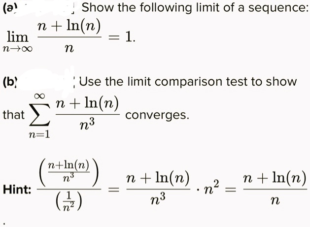 (a) Show the following limit of a sequence:
lim n?? (n + ln(n)) / n = 1.
(b) Use the limit comparison test to show
that ? n=1 ? (n + ln(n)) / n^3 converges.
Hint: ((n + ln(n)) / n^3) / (1 / n^2) = (n + ln(n)) / n^3 * n^2 = (n + ln(n)) / n