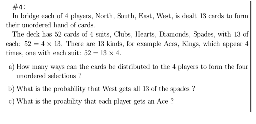 #4:
In bridge each of 4 players, North, South, East, West, is dealt 13 cards to form
their unordered hand of cards.
The deck has 52 cards of 4 suits, Clubs, Hearts, Diamonds, Spades, with 13 of
each: 52 = 4 × 13. There are 13 kinds, for example Aces, Kings, which appear 4
times, one with each suit: 52 = 13 × 4.
a) How many ways can the cards be distributed to the 4 players to form the four
unordered selections ?
b) What is the probability that West gets all 13 of the spades ?
c) What is the proability that each player gets an Ace ?