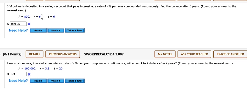 If P dollars is deposited in a savings account that pays interest at a rate of r% per year compounded continuously, find the balance after t years. (Round your answer to the nearest cent.)
P = 800, r = 6 1/4, t = 6
How much money, invested at an interest rate of r% per year compounded continuously, will amount to A dollars after t years? (Round your answer to the nearest cent.)
A = 100,000, r = 3.8, t = 20