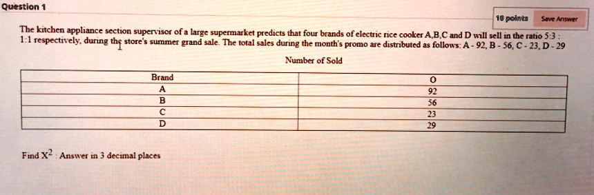 The kitchen appliance section supervisor of a large supermarket predicts that four brands of electric rice cooker A,B,C and D will sell in the ratio 5:3 : 1:1 respectively, during the store's summer grand sale. The total sales during the month's promo are distributed as follows: A - 92, B - 56, C - 23, D - 29
Number of Sold
Brand O
A 92
B 56
C 23
D 29
Find X^2 : Answer in 3 decimal places