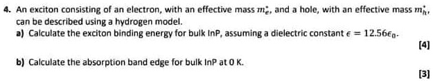 4. An exciton consisting of an electron, with an effective mass me^*, and a hole, with an effective mass mh^*, can be described using a hydrogen model.
a) Calculate the exciton binding energy for bulk InP, assuming a dielectric constant ϵ = 12.56ϵ0.
b) Calculate the absorption band edge for bulk InP at 0 K.