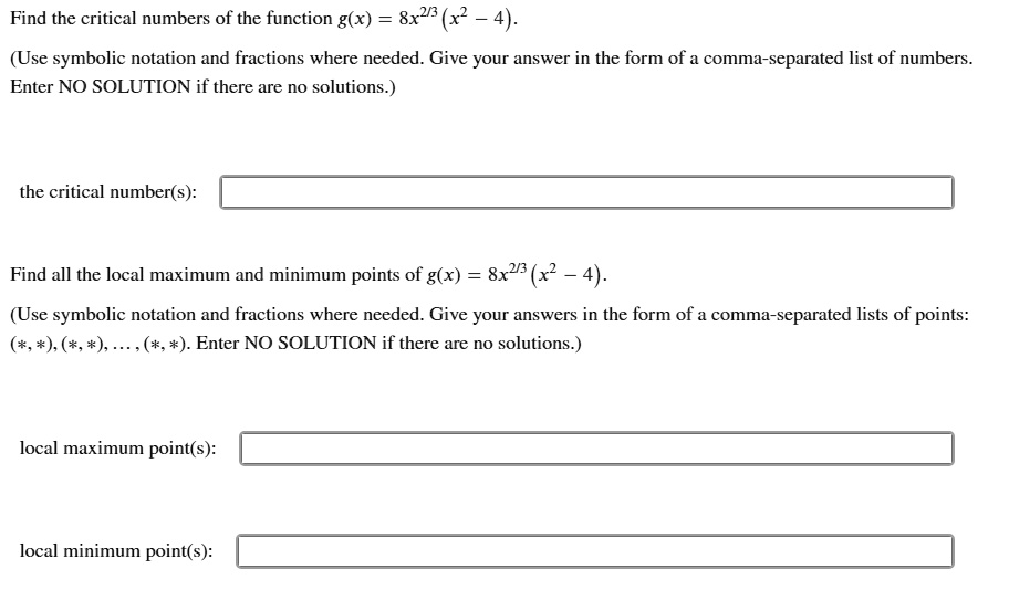 Find the critical numbers of the function g(x) = 8x^2/3(x^2 - 4).
(Use symbolic notation and fractions where needed. Give your answer in the form of a comma-separated list of numbers. Enter NO SOLUTION if there are no solutions.)
the critical number(s):
Find all the local maximum and minimum points of g(x) = 8x^2/3(x^2 - 4).
(Use symbolic notation and fractions where needed. Give your answers in the form of a comma-separated lists of points: (*, *), (*, *), ..., (*, *). Enter NO SOLUTION if there are no solutions.)
local maximum point(s):
local minimum point(s):