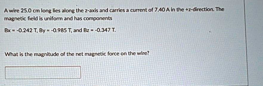 A wire 25.0 cm long lies along the z-axis and carries a current of 7.40 A in the +z-direction. The magnetic field is uniform and has components
Bx = -0.242 T, By = -0.985 T, and Bz = -0.347 T.
What is the magnitude of the net magnetic force on the wire?