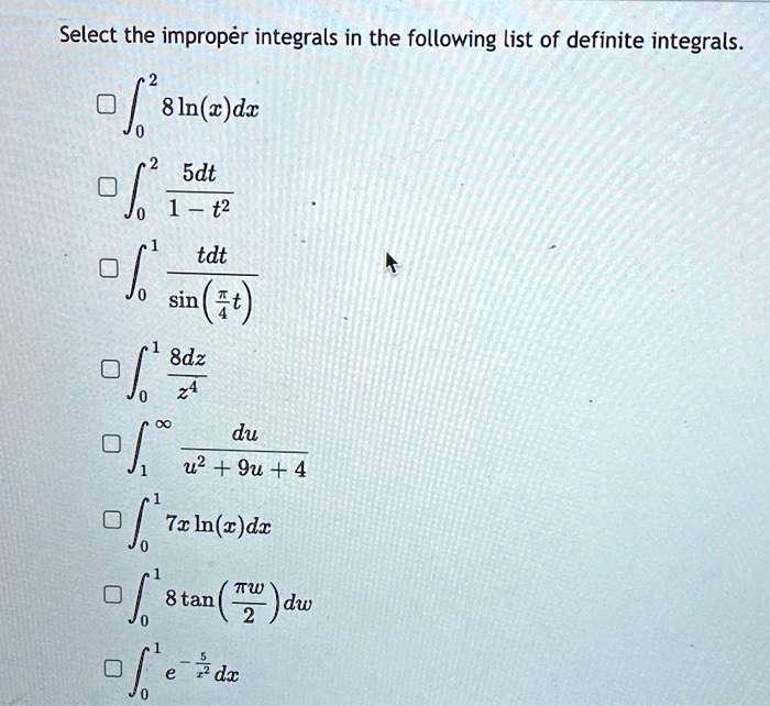 Select the improper integrals in the following list of definite integrals.
??² 8 ln(x) dx
??² 5dt / (1 - t²)
??¹ tdt / sin(?/4 t)
??¹ 8dz / z?
??? du / (u² + 9u + 4)
??¹ 7x ln(x) dx
??¹ 8 tan(?w/2) dw
??¹ e^(-5/x²) dx