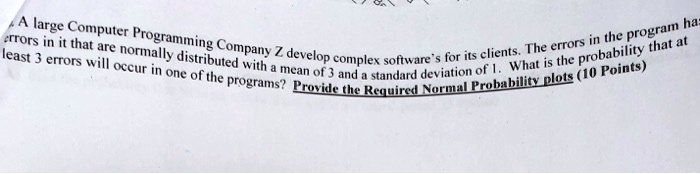 A large Computer Programming Company Z develop complex software's for its clients. The errors in the program has errors in it that are normally distributed with a mean of 3 and a standard deviation of 1. What is the probability that at least 3 errors will occur in one of the programs? Provide the Required Normal Probability plots (10 Points)