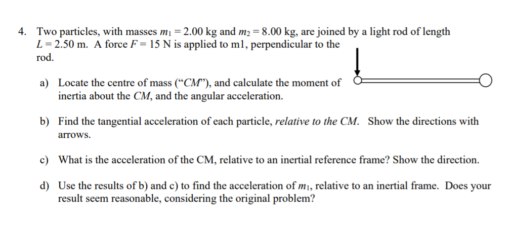 4. Two particles, with masses m1 = 2.00 kg and m2 = 8.00 kg, are joined by a light rod of length L = 2.50 m. A force F = 15 N is applied to m1, perpendicular to the rod.

a) Locate the centre of mass (?CM?), and calculate the moment of inertia about the CM, and the angular acceleration.

b) Find the tangential acceleration of each particle, relative to the CM. Show the directions with arrows.

c) What is the acceleration of the CM, relative to an inertial reference frame? Show the direction.

d) Use the results of b) and c) to find the acceleration of m1, relative to an inertial frame. Does your result seem reasonable, considering the original problem?