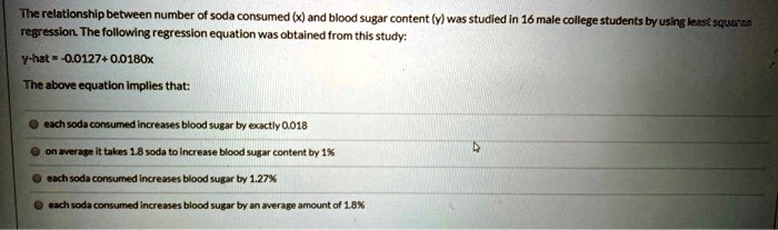 The relationship between number of soda consumed (x) and blood sugar content (y) was studied in 16 male college students by using least squares regression. The following regression equation was obtained from this study:

y-hat = -0.0127 + 0.0180x

The above equation implies that:

each soda consumed increases blood sugar by exactly 0.018
on average it takes 1.8 soda to increase blood sugar content by 1%
each soda consumed increases blood sugar by 1.27%
each soda consumed increases blood sugar by an average amount of 1.8%
