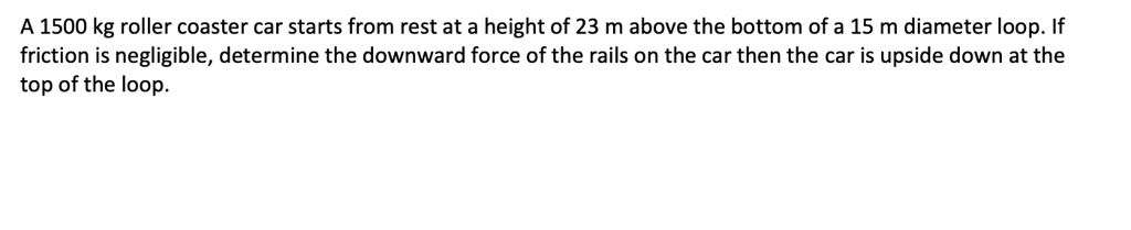A 1500 kg roller coaster car starts from rest at a height of 23 m above the bottom of a 15 m diameter loop. If friction is negligible, determine the downward force of the rails on the car then the car is upside down at the top of the loop.