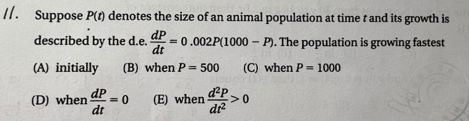 11. Suppose ( P(t) ) denotes the size of an animal population at time ( t ) and its growth is described by the d.e. ( fracd Pd t=0.002 P(1000-P) ). The population is growing fastest
(A) initially
(B) when ( P=500 )
(C) when ( P=1000 )
(D) when ( fracd Pd t=0 )
(E) when ( fracd^2 Pd t^2>0 )