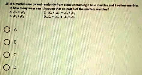 15. If 5 marbles are picked randomly from a box containing 6 blue marbles and 9 yellow marbles. In how many ways can it happen that at least 4 of the marbles are blue?
A. 6C4 • 9C1
B. 6C5 • 9C0
C. 6C4 • 9C1 • 6C5 • 9C0
D. 6C4 • 9C1 + 6C5 • 9C0