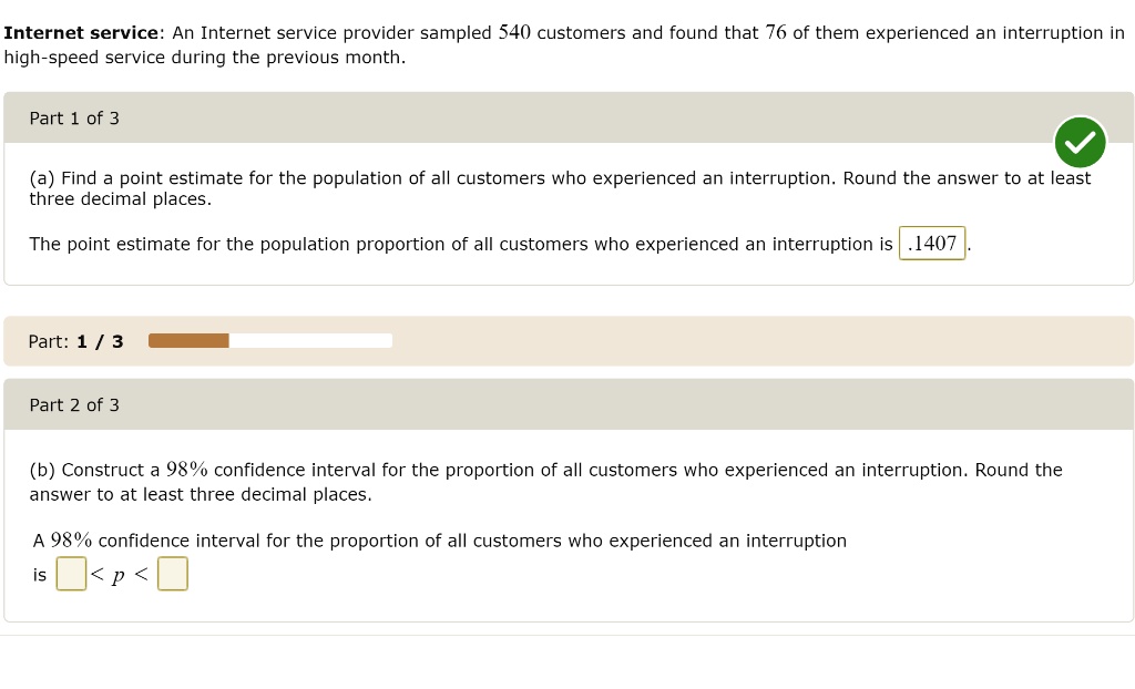Internet service: An Internet service provider sampled 540 customers and found that 76 of them experienced an interruption in high-speed service during the previous month.

(a) Find a point estimate for the population of all customers who experienced an interruption. Round the answer to at least three decimal places.
The point estimate for the population proportion of all customers who experienced an interruption is .1407 .

(b) Construct a 98% confidence interval for the proportion of all customers who experienced an interruption. Round the answer to at least three decimal places.
A 98% confidence interval for the proportion of all customers who experienced an interruption
is < p <