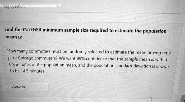 Find the INTEGER minimum sample size required to estimate the population mean ?:

How many commuters must be randomly selected to estimate the mean driving time ? of Chicago commuters? We want 99% confidence that the sample mean is within 6.8 minutes of the population mean, and the population standard deviation is known to be 14.5 minutes.