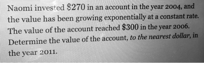 Naomi invested 270 in an account in the year 2004, and the value has been growing exponentially at a constant rate. The value of the account reached300 in the year 2006. Determine the value of the account, to the nearest dollar, in the year 2011.