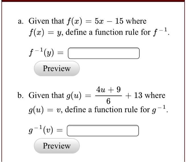 a. Given that f(x) = 5x - 15 where f(x) = y, define a function rule for f^-1.
f^-1(y) =
b. Given that g(u) = (4u + 9)/6 + 13 where g(u) = v, define a function rule for g^-1.
g^-1(v) =