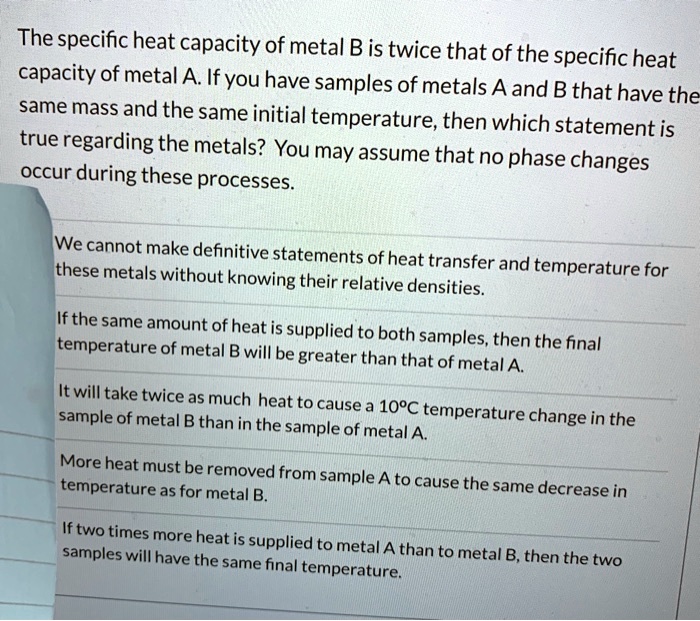 The specific heat capacity of metal B is twice that of the specific heat capacity of metal A. If you have samples of metals A and B that have the same mass and the same initial temperature, then which statement is true regarding the metals? You may assume that no phase changes occur during these processes.

We cannot make definitive statements of heat transfer and temperature for these metals without knowing their relative densities.

If the same amount of heat is supplied to both samples, then the final temperature of metal B will be greater than that of metal A.

It will take twice as much heat to cause a 10°C temperature change in the sample of metal B than in the sample of metal A.

More heat must be removed from sample A to cause the same decrease in temperature as for metal B.

If two times more heat is supplied to metal A than to metal B, then the two samples will have the same final temperature.