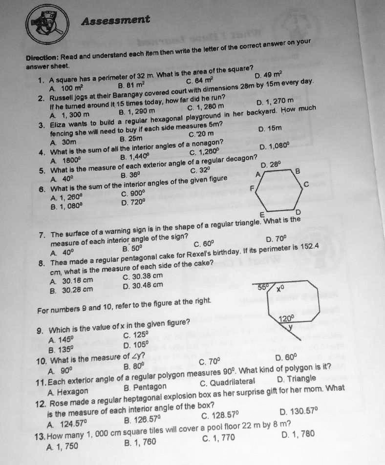 Assessment
Direction: Read and understand each item then write the letter of the correct answer on your answer sheet.
1. A square has a perimeter of 32 m. What is the area of the square?
A. 100 m² B. 81 m² C. 64 m² D. 49 m²
2. Russell jogs at their Barangay covered court with dimensions 28m by 15m every day. If he turned around it 15 times today, how far did he run?
A. 1, 300 m B. 1, 290 m C. 1, 280 m D. 1, 270 m
3. Eliza wants to build a regular hexagonal playground in her backyard. How much fencing she will need to buy if each side measures 5m?
A. 30m B. 25m C. 20 m D. 15m
4. What is the sum of all the interior angles of a nonagon?
A. 1800° B. 1,440° C. 1,260° D. 1,080°
5. What is the measure of each exterior angle of a regular decagon?
A. 40° B. 36° C. 32° D. 28°
6. What is the sum of the interior angles of the given figure
A. 1, 260° C. 900°
B. 1, 080° D. 720°
7. The surface of a warning sign is in the shape of a regular triangle. What is the measure of each interior angle of the sign?
A. 40° B. 50° C. 60° D. 70°
8. Thea made a regular pentagonal cake for Rexel's birthday. If its perimeter is 152.4 cm, what is the measure of each side of the cake?
A. 30.18 cm C. 30.38 cm
B. 30.28 cm D. 30.48 cm
For numbers 9 and 10, refer to the figure at the right.
9. Which is the value of x in the given figure?
A. 145° C. 125°
B. 135° D. 105°
10. What is the measure of ?y?
A. 90° B. 80° C. 70° D. 60°
11. Each exterior angle of a regular polygon measures 90°. What kind of polygon is it?
A. Hexagon B. Pentagon C. Quadrilateral D. Triangle
12. Rose made a regular heptagonal explosion box as her surprise gift for her mom. What is the measure of each interior angle of the box?
A. 124.57° B. 126.57° C. 128.57° D. 130.57°
13. How many 1, 000 cm square tiles will cover a pool floor 22 m by 8 m?
A. 1, 750 B. 1, 760 C. 1, 770 D. 1, 780