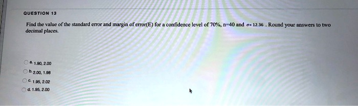 QUESTION 13
Find the value of the standard error and margin of error(E) for a confidence level of 70%, n=40 and $sigma$= 12.36. Round your answers to two
decimal places.
a. 1.90, 2.00
b. 2.00, 1.98
c. 1.95, 2.02
d. 1.95, 2.00