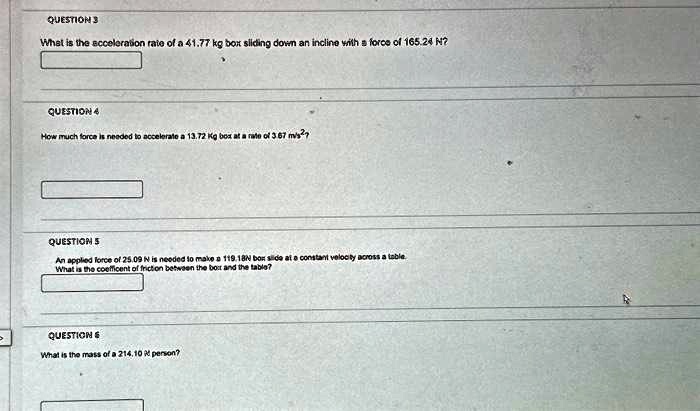 QUESTION 3
What is the acceleration rate of a 41.77 kg box sliding down an incline with a force of 165.24 N?
QUESTION 4
How much force is needed to accelerate a 13.72 Kg box at a rate of 3.67 m/s²?
QUESTION 5
An applied force of 25.09 N is needed to make a 119.18N box slide at a constant velocity across a table.
What is the coefficient of friction between the box and the table?
QUESTION 6
What is the mass of a 214.10 N person?