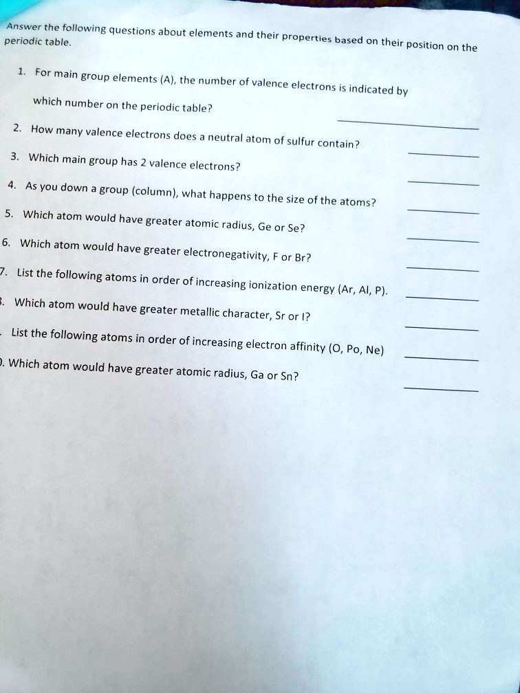 Answer the following questions about elements and their properties based on their position on the
periodic table.
1. For main group elements (A), the number of valence electrons is indicated by
which number on the periodic table?
2. How many valence electrons does a neutral atom of sulfur contain?
3. Which main group has 2 valence electrons?
4. As you down a group (column), what happens to the size of the atoms?
5. Which atom would have greater atomic radius, Ge or Se?
6. Which atom would have greater electronegativity, F or Br?
7. List the following atoms in order of increasing ionization energy (Ar, Al, P).
8. Which atom would have greater metallic character, Sr or I?
9. List the following atoms in order of increasing electron affinity (O, Po, Ne)
10. Which atom would have greater atomic radius, Ga or Sn?