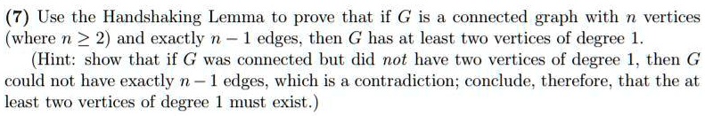 Use the Handshaking Lemma to prove that if G is a connected graph with n vertices (where n ? 2) and exactly n - 1 edges, then G has at least two vertices of degree 1.
(Hint: show that if G was connected but did not have two vertices of degree 1, then G could not have exactly n - 1 edges, which is a contradiction; conclude, therefore, that the at least two vertices of degree 1 must exist.)