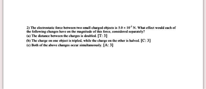 2) The electrostatic force between two small charged objects is 5.0 x 10^-5 N. What effect would each of the following changes have on the magnitude of this force, considered separately?
(a) The distance between the charges is doubled. [T: 3]
(b) The charge on one object is tripled, while the charge on the other is halved. [C: 3]
(c) Both of the above changes occur simultaneously. [A: 3]