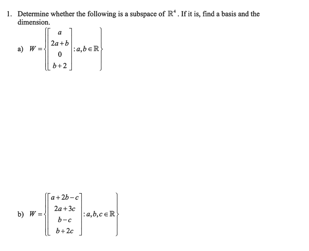 1. Determine whether the following is a subspace of ??. If it is, find a basis and the dimension.
a) W = ? a ?
       ? 2a+b ? : a, b ? ?
       ? 0 ?
       ? b+2 ?

b) W = ? a+2b-c ?
       ? 2a+3c ? : a, b, c ? ?
       ? b-c ?
       ? b+2c ?