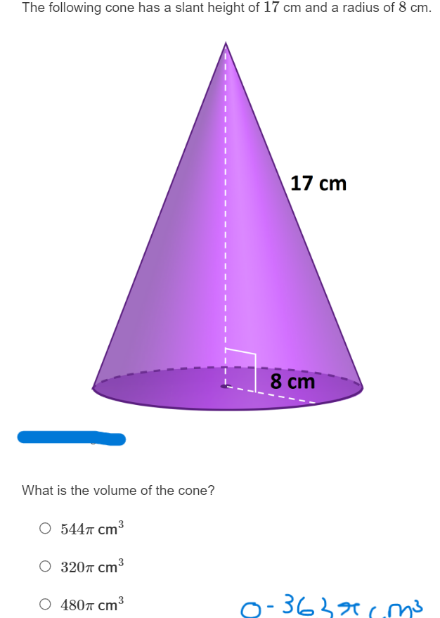 The following cone has a slant height of ( 17 mathrm cm ) and a radius of ( 8 mathrm cm ).
What is the volume of the cone?
( 544 pi mathrmcm^3 )
( 320 pi mathrmcm^3 )
( 480 pi mathrmcm^3 )