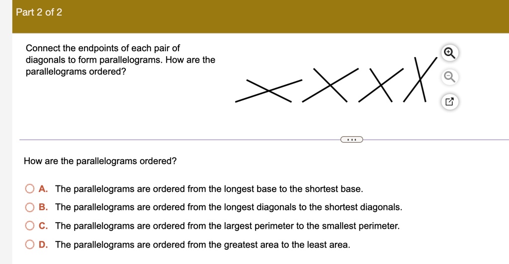 Part 2 of 2
Connect the endpoints of each pair of
diagonals to form parallelograms. How are the
parallelograms ordered?
XXXX
How are the parallelograms ordered?
A. The parallelograms are ordered from the longest base to the shortest base.
B. The parallelograms are ordered from the longest diagonals to the shortest diagonals.
C. The parallelograms are ordered from the largest perimeter to the smallest perimeter.
D. The parallelograms are ordered from the greatest area to the least area.