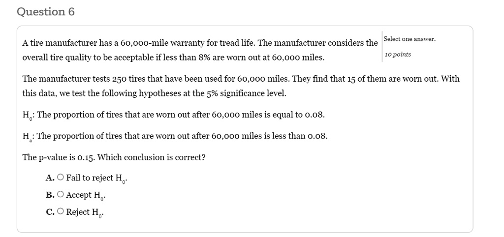 a tire manufacturer has a 60000 mile warranty for tread life the manufacturer considers the overall tire quality to be acceptable if less than 8 are worn out at 60000 miles select one answer 40718