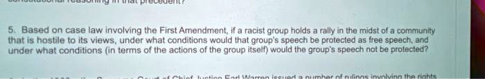 5. Based on case law involving the First Amendment, if a racist group holds a rally in the midst of a community that is hostile to its views, under what conditions would that group's speech be protected as free speech, and under what conditions (in terms of the actions of the group itself) would the group's speech not be protected?
