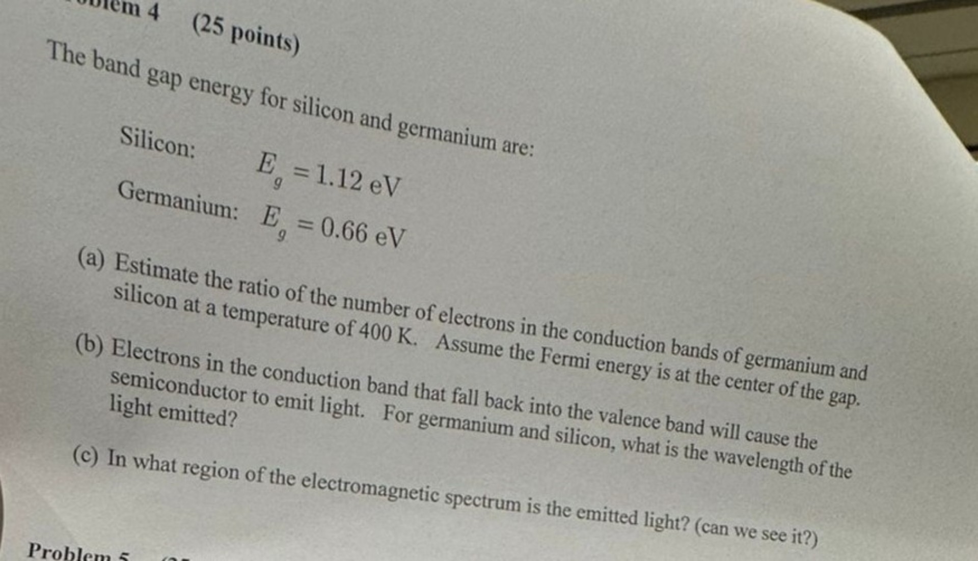 Problem 4 (25 points)

The band gap energy for silicon and germanium are:
Silicon: Eg = 1.12 eV
Germanium: Eg = 0.66 eV

(a) Estimate the ratio of the number of electrons in the conduction bands of germanium and silicon at a temperature of 400 K. Assume the Fermi energy is at the center of the gap.
(b) Electrons in the conduction band that fall back into the valence band will cause the semiconductor to emit light. For germanium and silicon, what is the wavelength of the light emitted?
(c) In what region of the electromagnetic spectrum is the emitted light? (can we see it?)