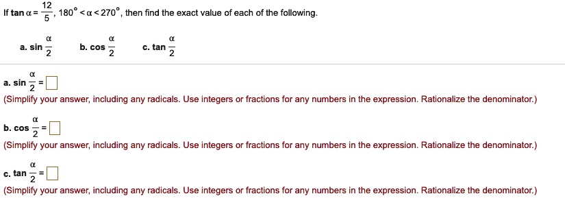 If tan ? = 12/5 , 180° < ? < 270° , then find the exact value of each of the following.
a. sin ?/2  b. cos ?/2  c. tan ?/2
a. sin ?/2 = 
(Simplify your answer, including any radicals. Use integers or fractions for any numbers in the expression. Rationalize the denominator.)
b. cos ?/2 = 
(Simplify your answer, including any radicals. Use integers or fractions for any numbers in the expression. Rationalize the denominator.)
c. tan ?/2 = 
(Simplify your answer, including any radicals. Use integers or fractions for any numbers in the expression. Rationalize the denominator.)