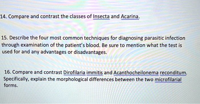 14. Compare and contrast the classes of Insecta and Acarina.

15. Describe the four most common techniques for diagnosing parasitic infection
through examination of the patient's blood. Be sure to mention what the test is
used for and any advantages or disadvantages.

16. Compare and contrast Dirofilaria immitis and Acanthocheilonema reconditum.
Specifically, explain the morphological differences between the two microfilarial
forms.