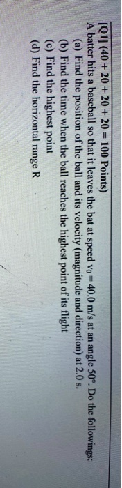[Q1] (40 + 20 + 20 + 20 = 100 Points)
A batter hits a baseball so that it leaves the bat at speed v? = 40.0 m/s at an angle 50°. Do the followings:
(a) Find the position of the ball and its velocity (magnitude and direction) at 2.0 s.
(b) Find the time when the ball reaches the highest point of its flight
(c) Find the highest point
(d) Find the horizontal range R