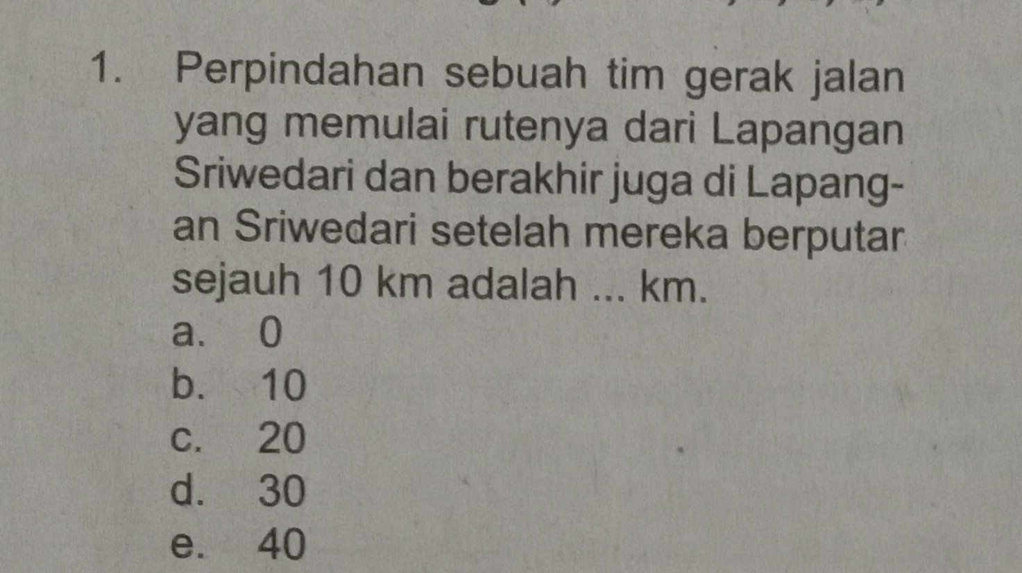 1. Perpindahan sebuah tim gerak jalan yang memulai rutenya dari Lapangan Sriwedari dan berakhir juga di Lapangan Sriwedari setelah mereka berputar sejauh 10 km adalah ... km.
a. 0
b. 10
c. 20
d. 30
e. 40