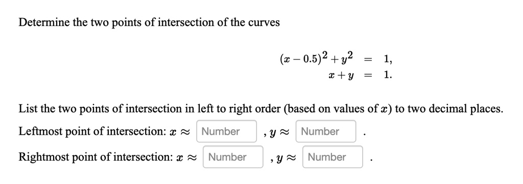 Determine the two points of intersection of the curves
(x - 0.5)^2 + y^2 = 1,
x + y = 1.
List the two points of intersection in left to right order (based on values of x) to two decimal places.
Leftmost point of intersection: x ≈ Number , y ≈ Number .
Rightmost point of intersection: x ≈ Number , y ≈ Number .