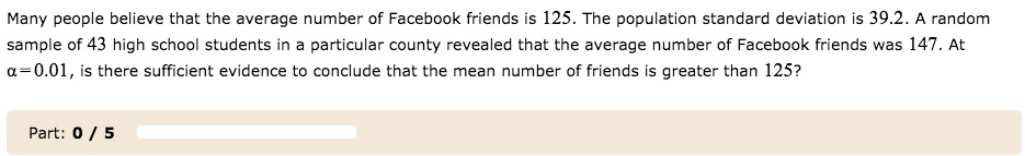 Many people believe that the average number of Facebook friends is 125. The population standard deviation is 39.2. A random sample of 43 high school students in a particular county revealed that the average number of Facebook friends was 147. At ? = 0.01, is there sufficient evidence to conclude that the mean number of friends is greater than 125?