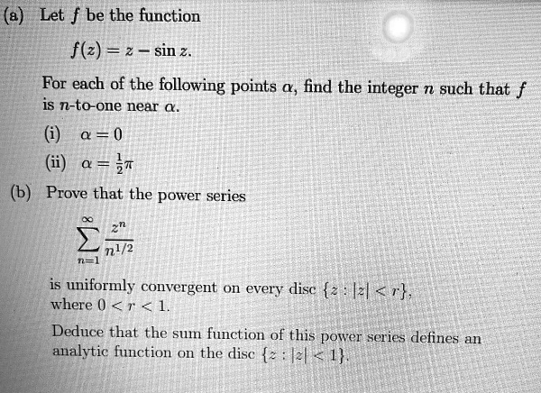 (a) Let f be the function
f(z) = z - sin z.
For each of the following points a, find the integer n such that f
is n-to-one near a.
(i) a = 0
(ii) α = (1)/(2)π
(b) Prove that the power series
∑n=1^∞(z^n)/(n^1/2)
is uniformly convergent on every disc z: |z| < r,
where 0 < r < 1.
Deduce that the sum function of this power series defines an
analytic function on the disc z: |z| < 1.