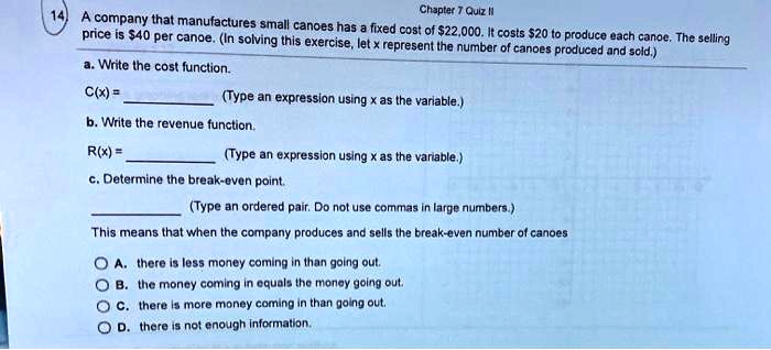 A company that manufactures small canoes has a fixed cost of 22,000. It costs20 to produce each canoe. The selling price is 40 per canoe. (In solving this exercise, let x represent the number of canoes produced and sold.)

a. Write the cost function.
C(x) = 
(Type an expression using x as the variable.)

b. Write the revenue function.
R(x) = 
(Type an expression using x as the variable.)

c. Determine the break-even point.
(Type an ordered pair. Do not use commas in large numbers.)

This means that when the company produces and sells the break-even number of canoes
A. there is less money coming in than going out.
B. the money coming in equals the money going out.
C. there is more money coming in than going out.
D. there is not enough information.