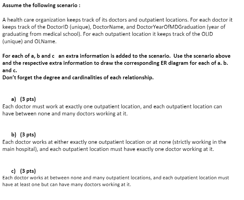 Assume the following scenario :
A health care organization keeps track of its doctors and outpatient locations. For each doctor it
keeps track of the DoctorID (unique), DoctorName, and DoctorYearOfMDGraduation (year of
graduating from medical school). For each outpatient location it keeps track of the OLID
(unique) and OLName.
For each of a, b and c an extra information is added to the scenario. Use the scenario above
and the respective extra information to draw the corresponding ER diagram for each of a. b.
and c.
Don't forget the degree and cardinalities of each relationship.
a) (3 pts)
Each doctor must work at exactly one outpatient location, and each outpatient location can
have between none and many doctors working at it.
b) (3 pts)
Each doctor works at either exactly one outpatient location or at none (strictly working in the
main hospital), and each outpatient location must have exactly one doctor working at it.
c) (3 pts)
Each doctor works at between none and many outpatient locations, and each outpatient location must
have at least one but can have many doctors working at it.